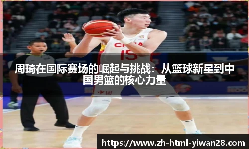 周琦在国际赛场的崛起与挑战:从篮球新星到中国男篮的核心力量