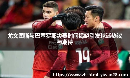 尤文图斯与巴塞罗那决赛时间揭晓引发球迷热议与期待